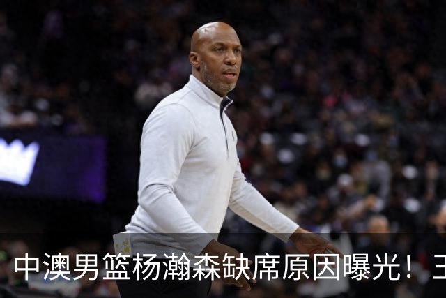 中澳男篮杨瀚森缺席原因曝光！王治郅特训徐昕，郭士强选最强12人