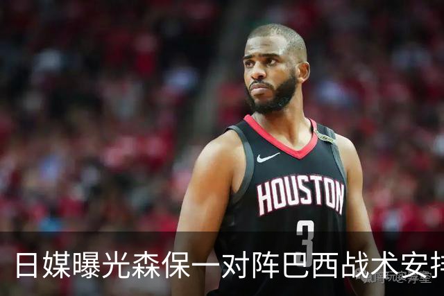 日媒曝光森保一对阵巴西战术安排 补水时要求死守到加时