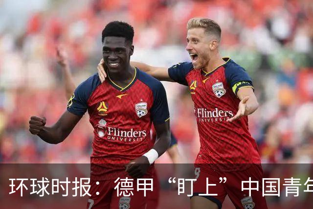 环球时报：德甲“盯上”中国青年足球人才，青训建设成果显现