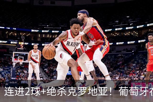 连进2球+绝杀克罗地亚！葡萄牙在逆境中展露球队底蕴