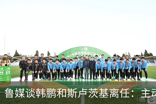 鲁媒谈韩鹏和斯卢茨基离任：主动抽身自带硬气，也足够体面
